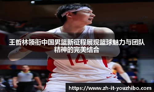 王哲林领衔中国男篮新征程展现篮球魅力与团队精神的完美结合