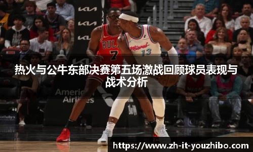 热火与公牛东部决赛第五场激战回顾球员表现与战术分析